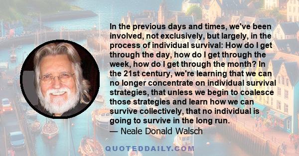 In the previous days and times, we've been involved, not exclusively, but largely, in the process of individual survival: How do I get through the day, how do I get through the week, how do I get through the month? In