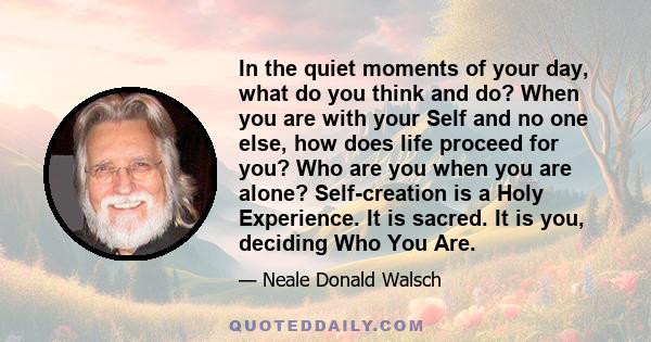 In the quiet moments of your day, what do you think and do? When you are with your Self and no one else, how does life proceed for you? Who are you when you are alone? Self-creation is a Holy Experience. It is sacred.