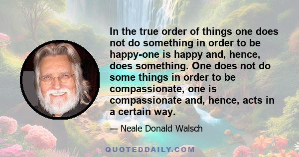 In the true order of things one does not do something in order to be happy-one is happy and, hence, does something. One does not do some things in order to be compassionate, one is compassionate and, hence, acts in a