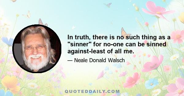 In truth, there is no such thing as a sinner for no-one can be sinned against-least of all me.