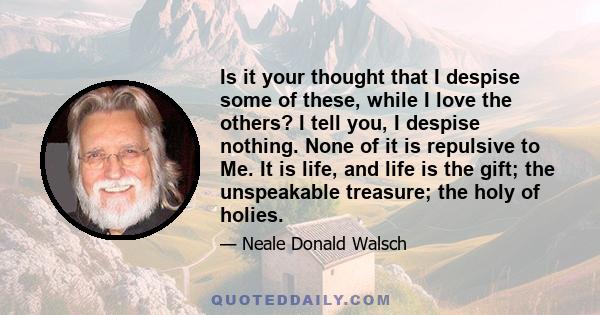 Is it your thought that I despise some of these, while I love the others? I tell you, I despise nothing. None of it is repulsive to Me. It is life, and life is the gift; the unspeakable treasure; the holy of holies.