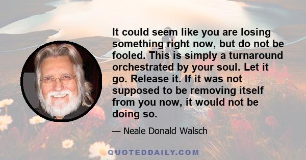 It could seem like you are losing something right now, but do not be fooled. This is simply a turnaround orchestrated by your soul. Let it go. Release it. If it was not supposed to be removing itself from you now, it