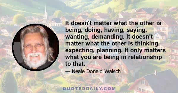 It doesn't matter what the other is being, doing, having, saying, wanting, demanding. It doesn't matter what the other is thinking, expecting, planning. It only matters what you are being in relationship to that.