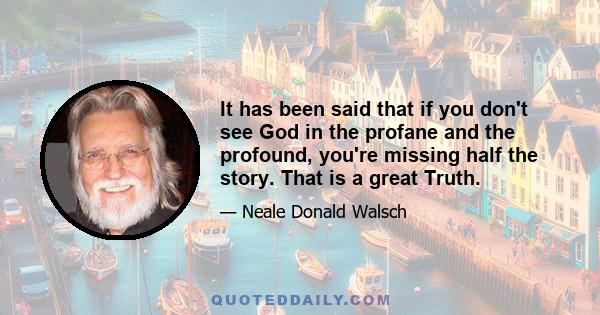 It has been said that if you don't see God in the profane and the profound, you're missing half the story. That is a great Truth.