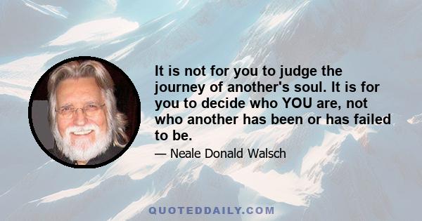 It is not for you to judge the journey of another's soul. It is for you to decide who YOU are, not who another has been or has failed to be.