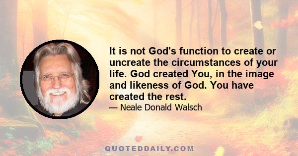 It is not God's function to create or uncreate the circumstances of your life. God created You, in the image and likeness of God. You have created the rest.