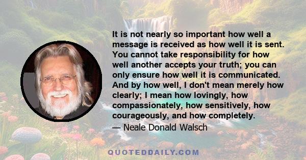 It is not nearly so important how well a message is received as how well it is sent. You cannot take responsibility for how well another accepts your truth; you can only ensure how well it is communicated. And by how