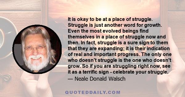 It is okay to be at a place of struggle. Struggle is just another word for growth. Even the most evolved beings find themselves in a place of struggle now and then. In fact, struggle is a sure sign to them that they are 