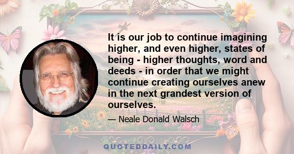 It is our job to continue imagining higher, and even higher, states of being - higher thoughts, word and deeds - in order that we might continue creating ourselves anew in the next grandest version of ourselves.