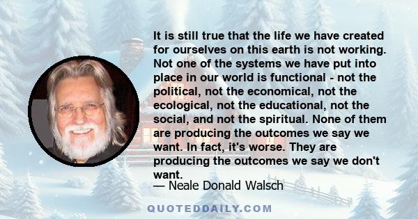 It is still true that the life we have created for ourselves on this earth is not working. Not one of the systems we have put into place in our world is functional - not the political, not the economical, not the