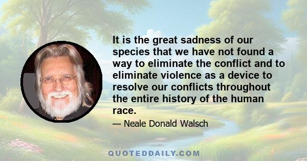 It is the great sadness of our species that we have not found a way to eliminate the conflict and to eliminate violence as a device to resolve our conflicts throughout the entire history of the human race.