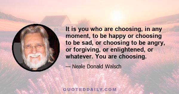 It is you who are choosing, in any moment, to be happy or choosing to be sad, or choosing to be angry, or forgiving, or enlightened, or whatever. You are choosing.