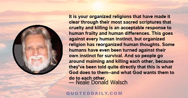 It is your organized religions that have made it clear through their most sacred scriptures that cruelty and killing is an acceptable response to human frailty and human differences. This goes against every human