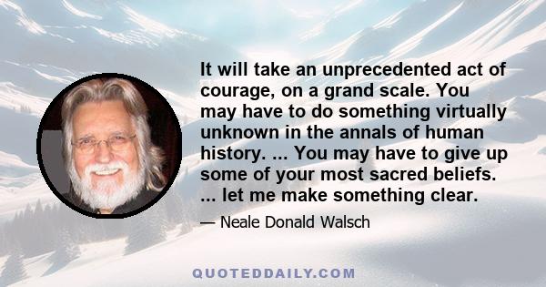 It will take an unprecedented act of courage, on a grand scale. You may have to do something virtually unknown in the annals of human history. ... You may have to give up some of your most sacred beliefs. ... let me