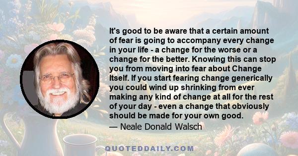 It's good to be aware that a certain amount of fear is going to accompany every change in your life - a change for the worse or a change for the better. Knowing this can stop you from moving into fear about Change