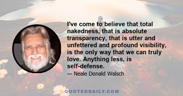 I've come to believe that total nakedness, that is absolute transparency, that is utter and unfettered and profound visibility, is the only way that we can truly love. Anything less, is self-defense.