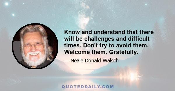 Know and understand that there will be challenges and difficult times. Don't try to avoid them. Welcome them. Gratefully.