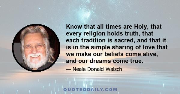 Know that all times are Holy, that every religion holds truth, that each tradition is sacred, and that it is in the simple sharing of love that we make our beliefs come alive, and our dreams come true.