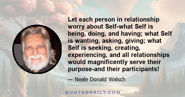 Let each person in relationship worry about Self-what Self is being, doing, and having; what Self is wanting, asking, giving; what Self is seeking, creating, experiencing, and all relationships would magnificently serve 