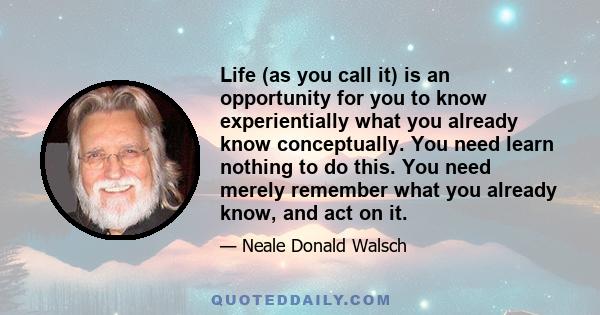 Life (as you call it) is an opportunity for you to know experientially what you already know conceptually. You need learn nothing to do this. You need merely remember what you already know, and act on it.