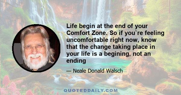 Life begin at the end of your Comfort Zone. So if you`re feeling uncomfortable right now, know that the change taking place in your life is a begining, not an ending