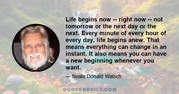 Life begins now -- right now -- not tomorrow or the next day or the next. Every minute of every hour of every day, life begins anew. That means everything can change in an instant. It also means you can have a new