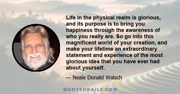 Life in the physical realm is glorious, and its purpose is to bring you happiness through the awareness of who you really are. So go into this magnificent world of your creation, and make your lifetime an extraordinary