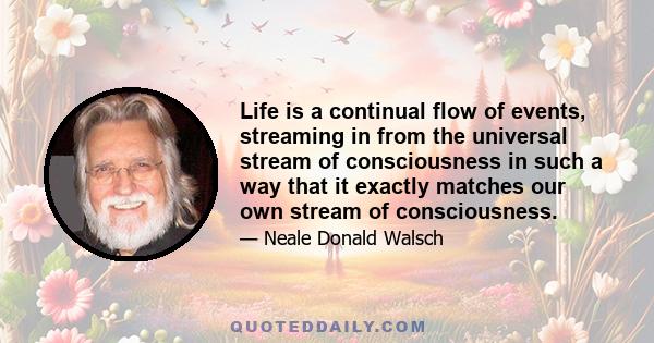 Life is a continual flow of events, streaming in from the universal stream of consciousness in such a way that it exactly matches our own stream of consciousness.