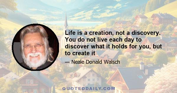 Life is a creation, not a discovery. You do not live each day to discover what it holds for you, but to create it