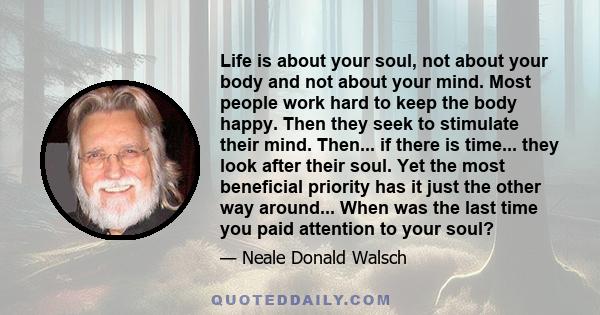 Life is about your soul, not about your body and not about your mind. Most people work hard to keep the body happy. Then they seek to stimulate their mind. Then... if there is time... they look after their soul. Yet the 