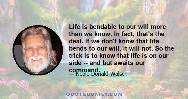 Life is bendable to our will more than we know. In fact, that's the deal. If we don't know that life bends to our will, it will not. So the trick is to know that life is on our side -- and but awaits our command.