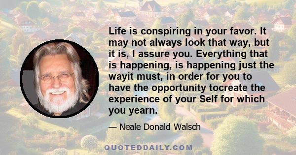 Life is conspiring in your favor. It may not always look that way, but it is, I assure you. Everything that is happening, is happening just the wayit must, in order for you to have the opportunity tocreate the