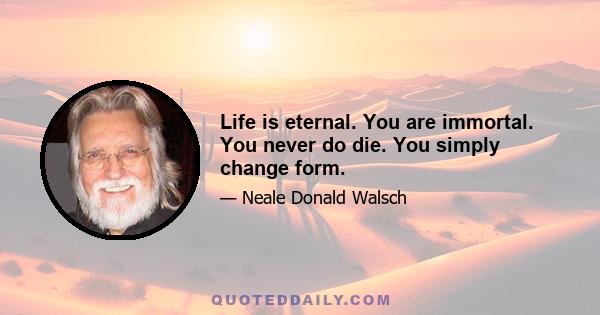 Life is eternal. You are immortal. You never do die. You simply change form.