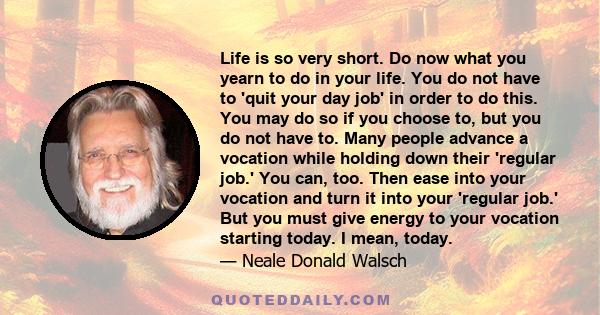 Life is so very short. Do now what you yearn to do in your life. You do not have to 'quit your day job' in order to do this. You may do so if you choose to, but you do not have to. Many people advance a vocation while