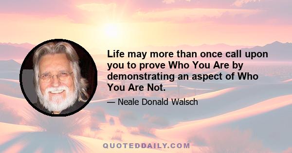 Life may more than once call upon you to prove Who You Are by demonstrating an aspect of Who You Are Not.