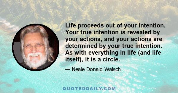 Life proceeds out of your intention. Your true intention is revealed by your actions, and your actions are determined by your true intention. As with everything in life (and life itself), it is a circle.