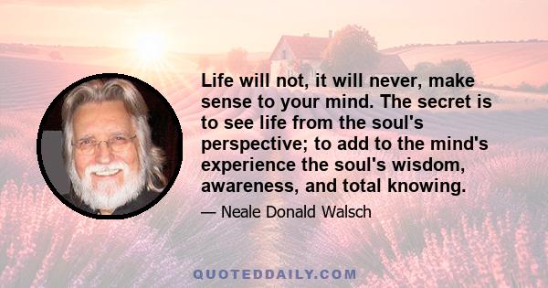 Life will not, it will never, make sense to your mind. The secret is to see life from the soul's perspective; to add to the mind's experience the soul's wisdom, awareness, and total knowing.