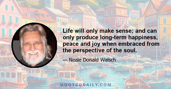 Life will only make sense; and can only produce long-term happiness, peace and joy when embraced from the perspective of the soul.