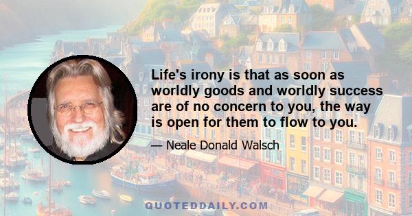 Life's irony is that as soon as worldly goods and worldly success are of no concern to you, the way is open for them to flow to you.