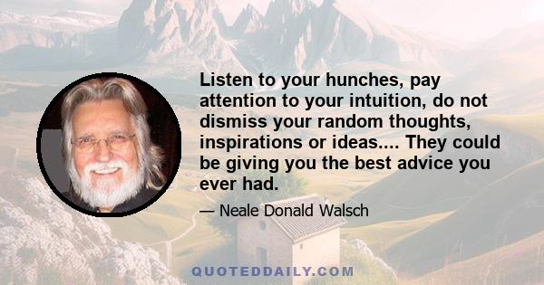 Listen to your hunches, pay attention to your intuition, do not dismiss your random thoughts, inspirations or ideas.... They could be giving you the best advice you ever had.