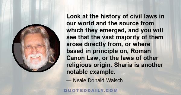 Look at the history of civil laws in our world and the source from which they emerged, and you will see that the vast majority of them arose directly from, or where based in principle on, Roman Canon Law, or the laws of 