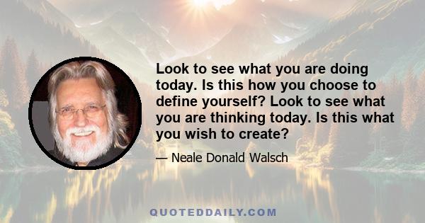 Look to see what you are doing today. Is this how you choose to define yourself? Look to see what you are thinking today. Is this what you wish to create?