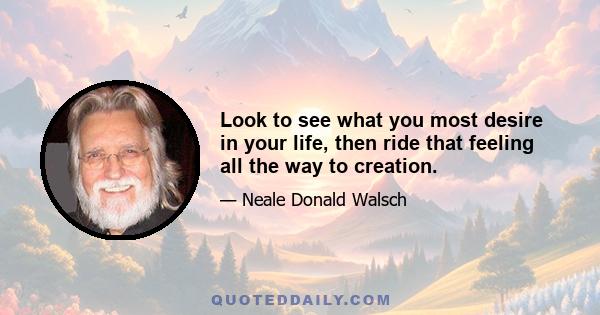 Look to see what you most desire in your life, then ride that feeling all the way to creation.