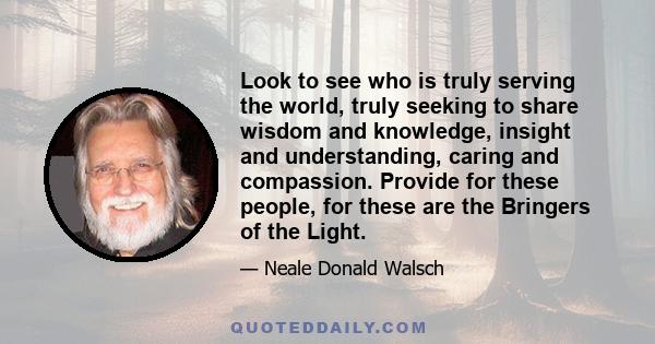 Look to see who is truly serving the world, truly seeking to share wisdom and knowledge, insight and understanding, caring and compassion. Provide for these people, for these are the Bringers of the Light.