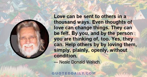 Love can be sent to others in a thousand ways. Even thoughts of love can change things. They can be felt. By you, and by the person you are thinking of, too. Yes, they can. Help others by by loving them, simply,