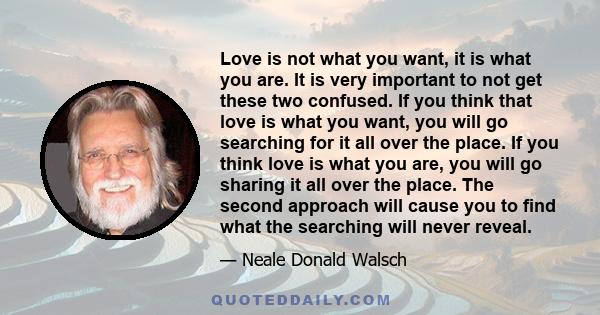 Love is not what you want, it is what you are. It is very important to not get these two confused. If you think that love is what you want, you will go searching for it all over the place. If you think love is what you