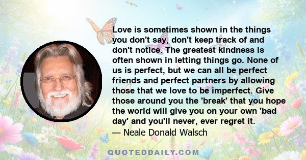 Love is sometimes shown in the things you don't say, don't keep track of and don't notice. The greatest kindness is often shown in letting things go. None of us is perfect, but we can all be perfect friends and perfect