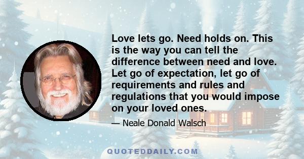 Love lets go. Need holds on. This is the way you can tell the difference between need and love. Let go of expectation, let go of requirements and rules and regulations that you would impose on your loved ones.