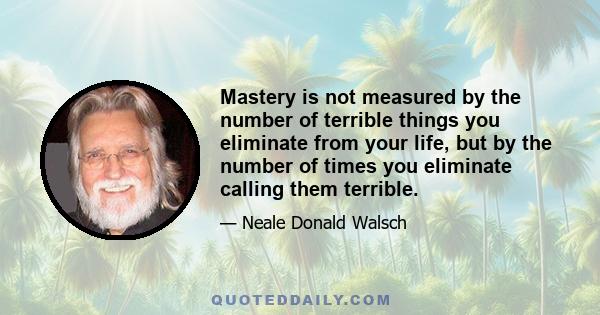 Mastery is not measured by the number of terrible things you eliminate from your life, but by the number of times you eliminate calling them terrible.