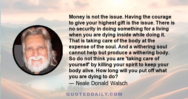 Money is not the issue. Having the courage to give your highest gift is the issue. There is no security in doing something for a living when you are dying inside while doing it. That is taking care of the body at the